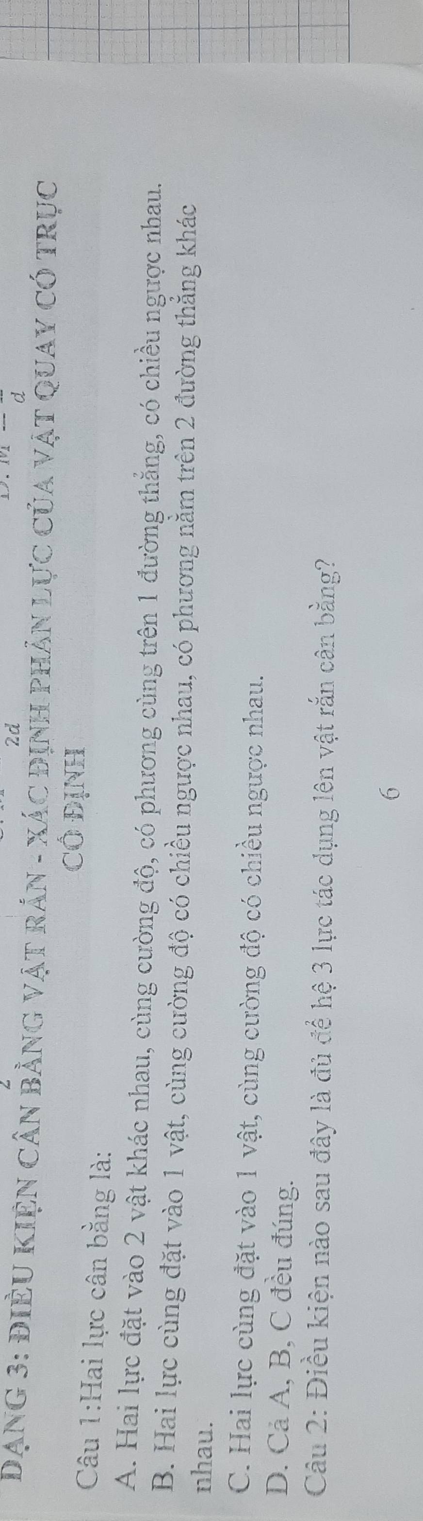 2d
DạNG 3: đIÈU KIệN Cân bằng vật rảN - xác định pHản Lực của vật Quay có trục
CÔ ĐịNH
Câu 1:Hai lực cân bằng là:
A. Hai lực đặt vào 2 vật khác nhau, cùng cường độ, có phương cùng trên 1 đường thẳng, có chiều ngược nhau.
B. Hai lực cùng đặt vào 1 vật, cùng cường độ có chiều ngược nhau, có phương nằm trên 2 đường thẳng khác
nhau.
C. Hai lực cùng đặt vào 1 vật, cùng cường độ có chiều ngược nhau.
D. Cả A, B, C đều đúng.
Câu 2: Điều kiện nào sau đây là đủ để hệ 3 lực tác dụng lên vật rắn cân bằng?
6