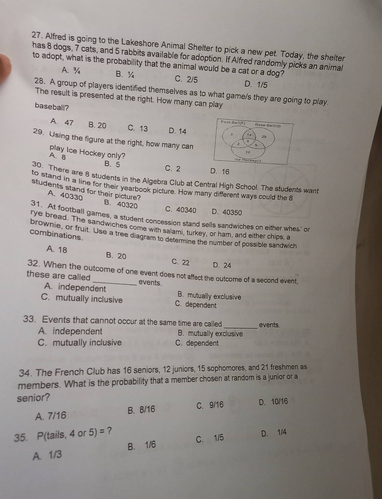 Alfred is going to the Lakeshore Animal Shelter to pick a new pet. Today, the shelter
has 8 dogs, 7 cats, and 5 rabbits available for adoption. If Alfred randomly picks an animal
to adopt, what is the probability that the animal would be a cat or a dog?
A. ¾ B. ¼ C. 2/5 D. 1/5
28. A group of players identified themselves as to what game/s they are going to play.
The result is presented at the right. How many can play
baseball? Đase Ball(3)
Foot Ball(F)
A. 47 B. 20 C. 13 D. 14 5 14 20
29. Using the figure at the right, how many can
a
2 5
play Ice Hockey only?
16
A. 8
ce Hockey(!)
B. 5 C. 2 D. 16
30. There are 8 students in the Algebra Club at Central High School. The students want
to stand in a line for their yearbook picture. How many different ways could the 8
students stand for their picture?
A. 40330 B. 40320
C. 40340 D. 40350
31. At football games, a student concession stand sells sandwiches on either whea or
rye bread. The sandwiches come with salami, turkey, or ham, and either chips, a
combinations.
brownie, or fruit. Use a tree diagram to determine the number of possible sandwich
A. 18 B. 20
C. 22 D. 24
32. When the outcome of one event does not affect the outcome of a second event,
these are called _events.
A. independent B. mutually exclusive
C. mutually inclusive C. dependent
33. Events that cannot occur at the same time are called _events.
A. independent B. mutually exclusive
C. mutually inclusive C. dependent
34. The French Club has 16 seniors, 12 juniors, 15 sophomores, and 21 freshmen as
members. What is the probability that a member chosen at random is a junior or a
senior?
C. 9/16 D. 10/16
A. 7/16 B. 8/16
35. P(tails, 4 or 5)= ?
C. 1/5 D. 1/4
B. 1/6
A. 1/3