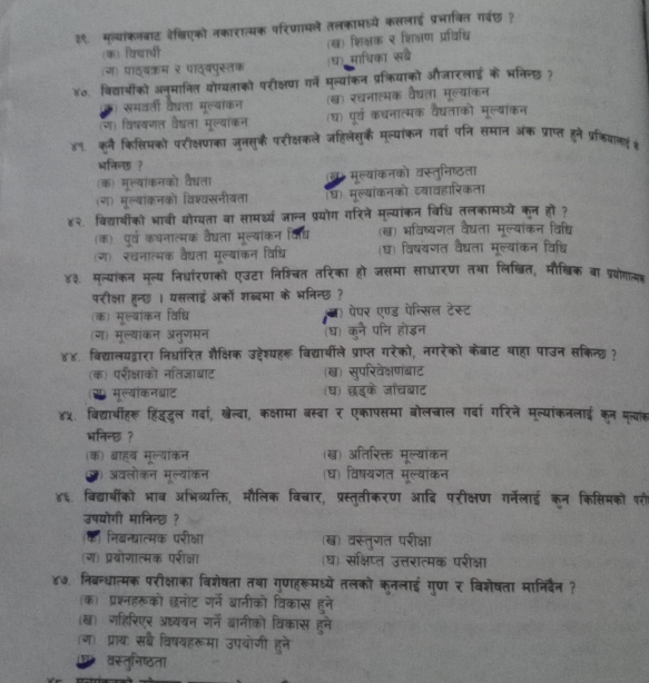 ३९. मल्यांकनबाट रे्िएको नकारात्मक परिणामले तलकामधयें कसलाई प्रभावित गर्वछ ?
(क) विचारधी (ख) शिक्षक र शिक्षण प्रविध्ि
(ग) पाठ्यकम २ पाठ्यपुस्तक (घ) माधिका सबै
४०. विद्याबीको अनुमानित योग्यताको परीक्षण गर्ने मल्याकन प्रक्रियाको औजारलाई के भनिन्छ ?
समवली वेद्ता मूल्याकन (ख) रचनाल्मक वैघता मूल्याकन
(ण) विष्यणल वद्ला मूल्याकन (घ) पूर्व कधनात्मक वैदधताको मूल्याकन
४९ कूनै किसिमको परीक्षणका जुनसुकै परीक्षकले जहिलेसुक मूल्यांकन गर्वा प्ि समान अक प्राप्त हुने प्रकियाल् #
भनिन्छ ?
(क) मूल्यांकनको वै्ता ख। मूल्यकनको वस्तुनिष्ठता
(ग) मूल्यांक्नको विश्वसनीयता (घ) मूल्यांकनको व्यावहारिकता
४२. विद्याबींको भावी योग्यता वा सामर्थ्य जान्न प्रयोग गरिने मूल्यांकन विधि तलकामध्ये कन हो ?
(क) पूर्व कधनात्मक वैघता मूल्यांकन विध् (ख) भविष्यणगत वैघता मूल्यांकन विषधि
(ग) रचनात्मक वैघता मूल्याकन विधि (घ) विषयगत वैघता मूल्यांकन विधि
४३. मूल्यांकन मूल्य निधांरणको एउटा निशिचत तरिका हो जसमा साधारण तथा लिखित, मौखिक बा प्रयोग
परीक्षा हन्छ । यसलाई अकों शब्दमा के भनिन्छ ?
(क) मूल्यांकन विधि पेपर एण्ड पेन्सिल टेस्ट
(ग) मूल्यांकन अनुगमन (घ) कुने पनि होड्न
४४. विद्यालयद्वारा निधारित शैक्षिक उद्देश्यहरू विद्या्थीले प्राप्त गरेको, नगरेको केबाट थाहा पाउन सकिन्छ्?
(क) परीक्षाको नतिजाबाट (ख) सुपरिवेक्षणंबाट
(स) मूल्याकनबाट (घ) छड्के जाचबाट
४५. विद्याबीहरू हिंदूदल गदां, खेल्दा, कक्षामा बस्दा र एकापसमा बोलचाल गर्दा गरिने मूल्यांकनलाई कून मल्यांक
भनिन्छ ?
(क) बाह्य मूल्यॉकन (ख) अतिरिक्त मूल्यांकन
ए) अवलोकन मूल्यांकन (घ) विषयगत मूल्यांकन
४६. विद्याबीको भाव अभिव्यक्ति, मौलिक विचार, प्रस्तुतीकरण आदि परीक्षण गर्नेलाई कून किसिमकों परी
उपयोगी मानिन्छ?
(क) निबन्धात्मक परीक्षा (ख) वस्तुगत परीक्षा
(ग) प्रयोगात्मक परीक्ष (घ) संक्षिप्त उत्तरात्मक परीक्षा
४७. निबन्धात्मक परीक्षाका विशेषता तथा गुणहरूमध्ये तलको कुनलाई गुण र विशेषता मानिदैन ?
(क) प्रश्नहरूको छनोट गर्ने बानीको विकास हने
(ख) गहिरिएर अध्ययन गर्ने बानीको विकास हुने
(ज) प्राय) सबै विषयहरूमा उपयोजी हुने
वस्तुनिष्ठता