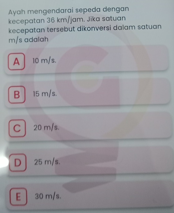 Ayah mengendarai sepeda dengan
kecepatan 36 km/jam. Jika satuan
kecepatan tersebut dikonversi dalam satuan
m/s adalah
A 10 m/s.
B 15 m/s.
C 20 m/s.
D 25 m/s.
E 30 m/s.