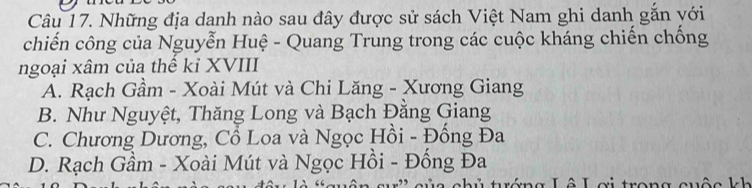 Những địa danh nào sau đây được sử sách Việt Nam ghi danh gắn với
chiến công của Nguyễn Huệ - Quang Trung trong các cuộc kháng chiến chống
ngoại xâm của thể kỉ XVIII
A. Rạch Gầm - Xoài Mút và Chi Lăng - Xương Giang
B. Như Nguyệt, Thăng Long và Bạch Đằng Giang
C. Chương Dương, Cổ Loa và Ngọc Hồi - Đồng Đa
D. Rạch Gầm - Xoài Mút và Ngọc Hồi - Đống Đa
la c hủ turớng Lô L ơi trong cuộ c l