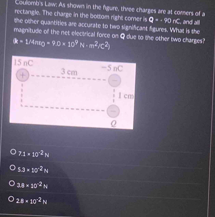 Coulomb's Law: As shown in the figure, three charges are at corners of a
rectangle. The charge in the bottom right corner is Q=· 90nC , and all
the other quantities are accurate to two significant figures. What is the
magnitude of the net electrical force on Q due to the other two charges?
(k=1/4π epsilon _0=9.0* 10^9N· m^2/C^2)
7.1* 10^(-2)N
5.3* 10^(-2)N
3.8* 10^(-2)N
2.8* 10^(-2)N