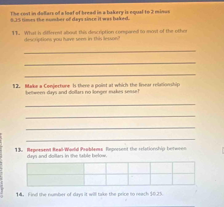 The cost in dollars of a loaf of bread in a bakery is equal to 2 minus
0.25 times the number of days since it was baked. 
11. What is different about this description compared to most of the other 
descriptions you have seen in this lesson? 
_ 
_ 
_ 
12. Make a Conjecture Is there a point at which the linear relationship 
between days and dollars no longer makes sense? 
_ 
_ 
_ 
_ 
13. Represent Real-World Problems Represent the relationship between
days and dollars in the table below. 
14. Find the number of days it will take the price to reach $0.25.