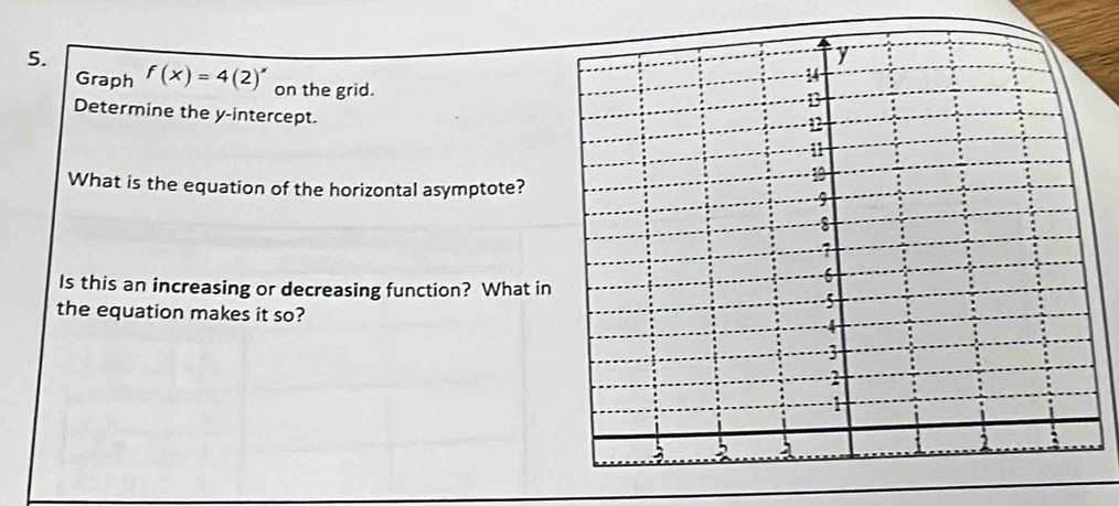 Graph f(x)=4(2)^x on the grid. 
Determine the y-intercept. 
What is the equation of the horizontal asymptote? 
Is this an increasing or decreasing function? What in 
the equation makes it so?