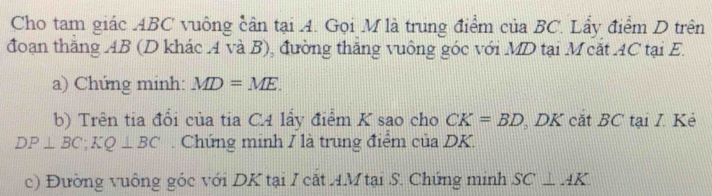 Cho tam giác ABC vuông cân tại A. Gọi M là trung điểm của BC. Lẩy điểm D trên 
đoạn thăng AB (D khác 4 và B), đường thắng vuông góc với MD tại M cắt AC tại E. 
a) Chứng minh: MD=ME. 
b) Trên tia đổi của tia C4 lấy điểm K sao cho CK=BD DK cắt BC tại I. Kẻ
DP⊥ BC; KQ⊥ BC Chứng minh / là trung điểm của DK. 
c) Đường vuông góc với DK tại I cặt A. M tại S. Chứng minh SC⊥ AK