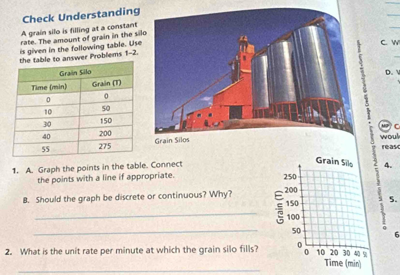 Check Understanding 
A grain silo is filling at a constant 
rate. The amount of grain in the si 
is given in the following table. Use 
C. w 
answer Problems 1-2. 
D. 
MP C 
woul 
reasc 
1. A. Graph the points in the table. Connect 
4. 
the points with a line if appropriate. 
B. Should the graph be discrete or continuous? Why? 
_ 
_ 
a 5. 
6 
2. What is the unit rate per minute at which the grain silo fills? 
_