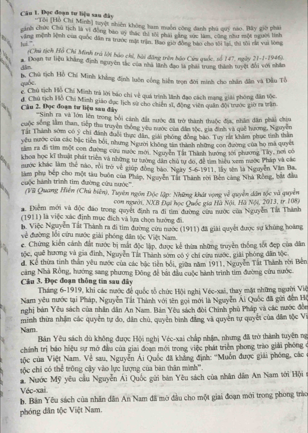 Đọc đoạn tư liệu sau đây
'Tôi [Hồ Chí Minh] tuyệt nhiên không ham muốn công danh phú quý nào. Bây giờ phải
gánh chức Chủ tịch là vì đồng bào uy thác thí tôi phải gắng sức làm, cũng như một người lính
goik
vãng mệnh lệnh của quốc dân ra trước mặt trận. Bao giờ đồng bào cho tôi lại, thi tôi rất vuì lòng
lui.”.
   
(Chủ tịch Hồ Chi Minh trả lời báo chi, bài đăng trên báo Cứu quốc, số 147, ngày 21-1-1946).
a. Đoạn tư liệu khẳng định nguyên tắc của nhà lãnh đạo là phải trung thành tuyệt đối với nhân
dân.
b. Chủ tịch Hồ Chí Minh khẳng định luôn cổng hiến trọn đời mình cho nhân dân và Đầu Tổ
quốc.
c. Chủ tịch Hồ Chí Minh trả lời báo chí về quá trình lãnh đạo cách mạng giải phóng đân tộc.
d. Chủ tịch Hồ Chí Mính giáo dục lịch sử cho chiến sĩ, động viên quân đội trước giờ ra trận.
Câu 2. Đọc đoạn tư liệu sau đây
*Sinh ra và lớn lên trong bối cảnh đất nước đã trở thành thuộc địa, nhân dân phải chịu
cuộc sống lầm than, tiếp thu truyền thống yêu nước của dân tộc, gia đình và quê hương, Nguyễn
Tất Thành sớm có ý chỉ đánh đuổi thực dân, giải phóng đồng bào. Tuy rất khâm phục tinh thần
yêu nước của các bậc tiền bối, nhưng Người không tán thành những con đường của họ mà quyết
tâm ra đi tìm một con đường cứu nước mới. Nguyễn Tất Thành hướng tới phương Tây, nơi có
khoa học kĩ thuật phát triển và những tư tưởng dân chủ tự do, để tìm hiểu xem nước Pháp và các
hước khác làm thế nào, rồi trở về giúp đồng bào. Ngày 5-6-1911, lầy tên là Nguyễn Văn Ba,
làm phụ bếp cho một tàu buôn của Pháp, Nguyễn Tất Thành rời Bến cảng Nhà Rồng, bắt đầu
cuộc hành trình tìm đường cứu nước”.
(Vũ Quang Hiền (Chủ biên), Tuyên ngôn Độc lập: Những khát vọng về quyền dân tộc và quyền
con người, NXB Đại học Quốc gia Hà Nội, Hà Nội, 2013, tr.108)
a. Điểm mới và độc đáo trong quyết định ra đi tìm đường cứu nước của Nguyễn Tất Thành
(1911) là việc xác định mục đích và lựa chọn hướng đi.
b. Việc Nguyễn Tất Thành ra đi tìm đường cứu nước (1911) đã giải quyết được sự khủng hoàng
về đường lối cứu nước giải phóng dân tộc Việt Nam.
c. Chứng kiến cảnh đất nước bị mất độc lập, được kể thừa những truyền thống tốt đẹp của dân
tộc, quê hương và gia đình, Nguyễn Tất Thành sớm có ý chí cứu nước, giải phóng dân tộc.
d. Kế thừa tinh thần yêu nước của các bậc tiền bối, giữa năm 1911, Nguyễn Tất Thành rời Bến
cảng Nhà Rồng, hướng sang phương Đông để bắt đầu cuộc hành trình tìm đường cứu nước.
Câu 3. Đọc đoạn thông tin sau đây
Tháng 6-1919, khi các nước để quốc tổ chức Hội nghị Véc-xai, thay mặt những người Việ
Nam yêu nước tại Pháp, Nguyễn Tất Thành với tên gọi mới là Nguyễn Ái Quốc đã gửi đến Hộ
nghị bản Yêu sách của nhân dân An Nam. Bản Yêu sách đòi Chính phủ Pháp và các nước đồn
minh thừa nhận các quyền tự do, dân chủ, quyền bình đằng và quyền tự quyết của dân tộc Vi
Nam.
Bản Yêu sách dù không được Hội nghị Véc-xai chấp nhận, nhưng đã trở thành tuyên ng
chính trị báo hiệu sự mở đầu của giai đoạn mới trong việc phát triển phong trào giải phóng ở
tộc của Việt Nam. Về sau, Nguyễn Ái Quốc đã khẳng định: “Muốn được giải phóng, các ở
tộc chỉ có thể trông cậy vào lực lượng của bản thân mình”.
a. Nước Mỹ yêu cầu Nguyễn Ái Quốc gửi bản Yêu sách của nhân dân An Nam tới Hội n
Véc-xai.
b. Bản Yêu sách của nhân dân An Nam đã mở đầu cho một giai đoạn mới trong phong trào
phóng dân tộc Việt Nam.