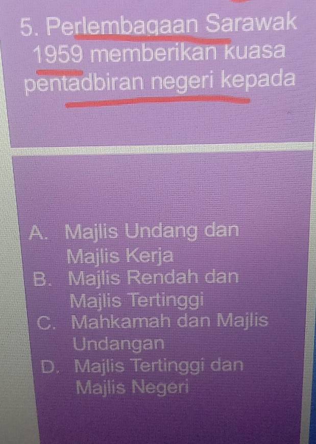 Perlembagaan Sarawak
1959 memberikan kuasa
pentadbiran negeri kepada
A. Majlis Undang dan
Majlis Kerja
B. Majlis Rendah dan
Majlis Tertinggi
C. Mahkamah dan Majlis
Undangan
D. Majlis Tertinggi dan
Majlis Negeri