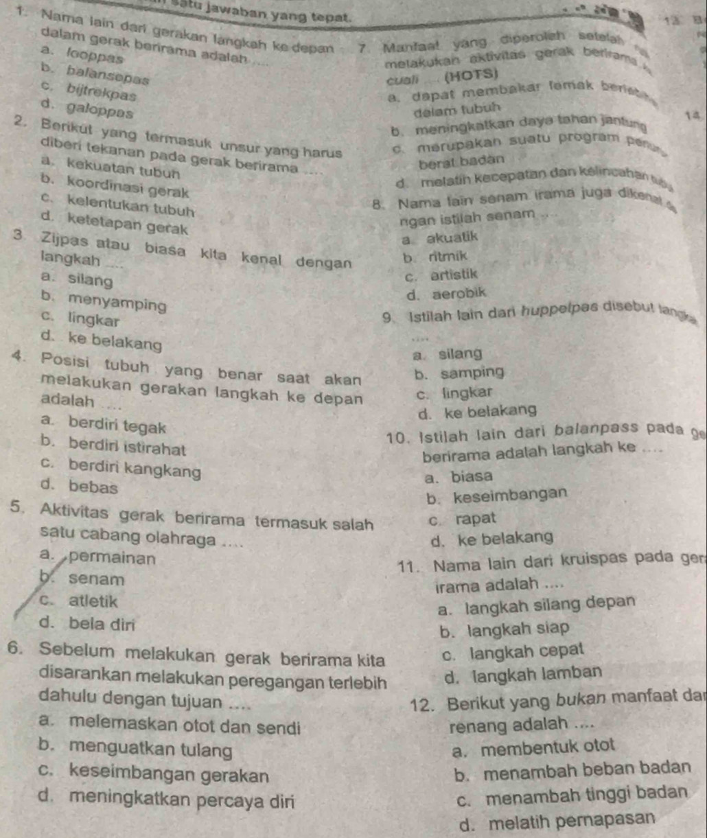 satu jawaban yang tepat.
13 a
1. Nama lain dart gerakan langkah ke depan 7. Manfaa! yang diperolsh setela
dalam gerak berirama adalah

a. looppas
melakukan aktivitas   ge     ber m
b. balansepas
cuali ..... (HOTS)
c. bijtrekpas a.  dapat membakar femak  b er e
d. galoppas delam tubuh
14
b. meningkatkan daya tahan jantung
2. Berikut yang termasuk unsur yang harus
c. mérupakan suatu program per 
diberi tekanan pada gerak berirama ....
berat badan
a. kekuatan tubun
d. melatin kecepatan dan kélincahan t
b. koordinasi gerak
c. kelentukan tubuh
8. Nama laïn senam irama juga dikenal
d. ketetapan gerak
ngan istilah senam
a akuatik
3 Zijpas atau biasa kita kenal dengan
langkah
b. ritmik
a.silang
c. artistik
d. aerobik
b. menyamping
c. lingkar
9. Istilah lain dar huppelpes disebut langk
d. ke belakang
a silang
4. Posisi tubuh yang benar saat akan b. samping
melakukan gerakan langkah ke depan c. lingkar
adalah ....
d. ke belakang
a. berdiri tegak
10. Istilah lain dari balanpass pada g
b. berdirl istirahat
berirama adalah langkah ke ....
c. berdiri kangkang
a. biasa
d. bebas
b. keseimbangan
5. Aktivitas gerak berirama termasuk salah c rapat
satu cabang olahraga ....
d. ke belakang
a. permainan
11. Nama lain dari kruispas pada ger
b. senam
irama adalah ....
c. atletik
a. langkah silang depan
d. bela diri
b. langkah siap
6. Sebelum melakukan gerak berirama kita c. langkah cepat
disarankan melakukan peregangan terlebih d. langkah lamban
dahulu dengan tujuan .... 12. Berikut yang bukan manfaat da
a. melemaskan otot dan sendi renang adalah ....
b. menguatkan tulang a. membentuk otot
c. keseimbangan gerakan b. menambah beban badan
d. meningkatkan percaya diri
c. menambah tinggi badan
d. melatih pernapasan