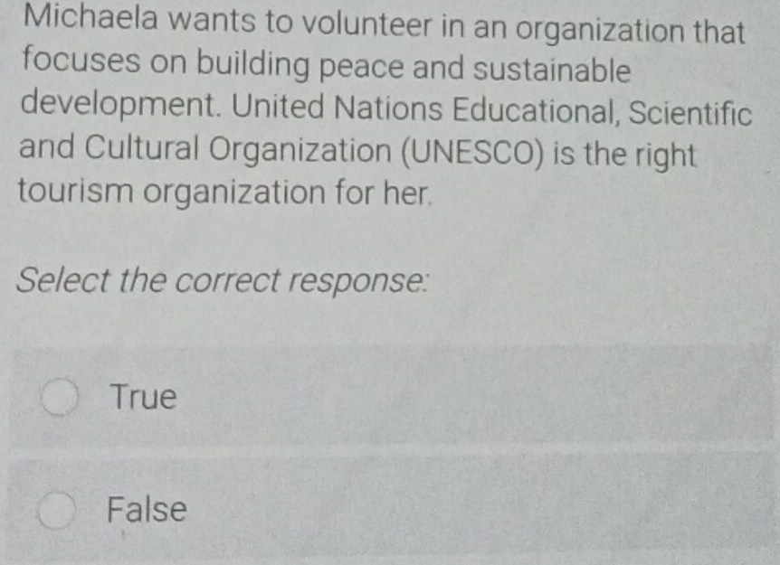 Michaela wants to volunteer in an organization that
focuses on building peace and sustainable
development. United Nations Educational, Scientific
and Cultural Organization (UNESCO) is the right
tourism organization for her.
Select the correct response:
True
False