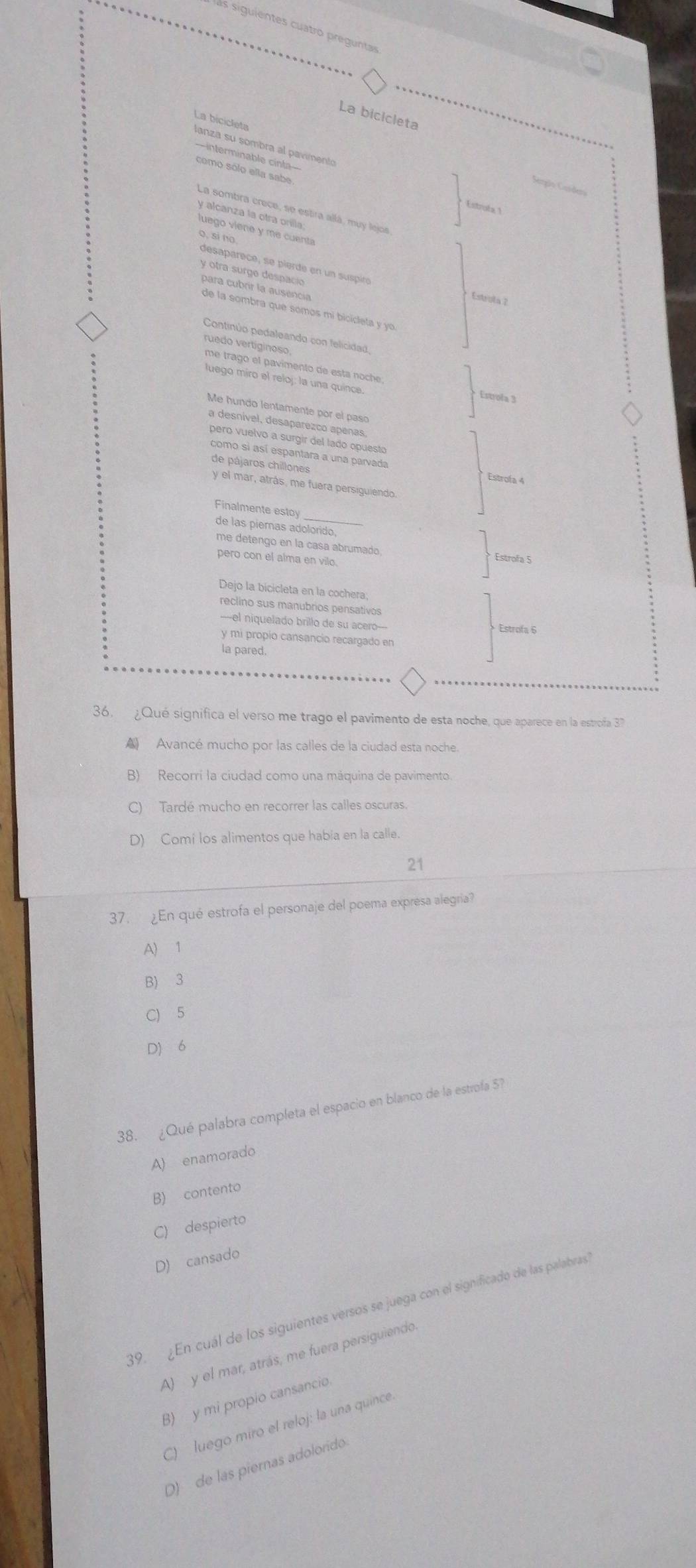 ls siguientes cuatro pregunta
La bicicleta
La bicicleta
lanza su sombra al pavimento
==interminable cinta===
como sólo ella sabe
Serção Gerdera
Estrota 1
La sombra crece, se estira allá, muy lejos
y alcanza la otra orilla
luego viene y me cuenta
o. si no
desaparece, se pierde en un suspiró
y otra surge despacio
para cubrir la ausencia
Estruta ?
de la sombra que somos mi bicicleta y 
Continúo pedaleando con felicidad
ruedo vertiginoso
me trago el pavimento de esta noche
luego miro el reloj: la una quince.
Estrofa 3
Me hundo lentamente por el paso
a desnível, desaparézco apenas
pero vuelvo a surgir del lado opuesto
como si así espantara a una parvada Estrofa 4
de pájaros chillones
y el mar, atrás, me fuera persiguiendo.
_
Finalmente estoy
de las piemas adolorido.
me detengo en la casa abrumado
pero con el alma en vilo.
Estrofa 5
Dejo la bicicleta en la cochera;
reclino sus manubrios pensativos
--el niquelado brillo de su acero--
Estrofa 6
y mi propio cansancio recargado en
la pared.
36. ¿Qué significa el verso me trago el pavimento de esta noche, que aparece en la estrofa 37
▲ Avancé mucho por las calles de la ciudad esta noche.
B) Recorri la ciudad como una máquina de pavimento.
C) Tardé mucho en recorrer las calles oscuras.
D) Comi los alimentos que habia en la calle.
21
37. ¿En qué estrofa el personaje del poema expresa alegria?
A) 1
B) 3
C) 5
D) 6
38. ¿Qué palabra completa el espacio en blanco de la estrofa 5?
A) enamorado
B) contento
C) despierto
D) cansado
39. ¿En cuál de los siguientes versos se juega con el significado de las palabras
A) y el mar, atrás, me fuera persiguiendo.
B) y mi propio cansancio
C)   luego miro el reloj: la una quince.
D)  de las piernas adolorido.