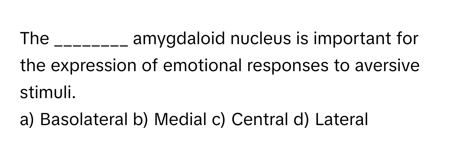 The ________ amygdaloid nucleus is important for the expression of emotional responses to aversive stimuli.

a) Basolateral b) Medial c) Central d) Lateral