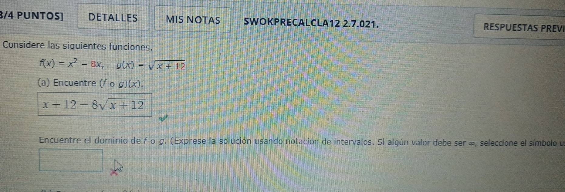 3/4 PUNTOS] DETALLES MIS NOTAS SWOKPRECALCLA12 2.7.021. RESPUESTAS PREVI
Considere las siguientes funciones.
f(x)=x^2-8x, g(x)=sqrt(x+12)
(a) Encuentre (fcirc g)(x).
x+12-8sqrt(x+12)
Encuentre el dominio de fo g. (Exprese la solución usando notación de intervalos. Si algún valor debe ser ∞, seleccione el símbolo u