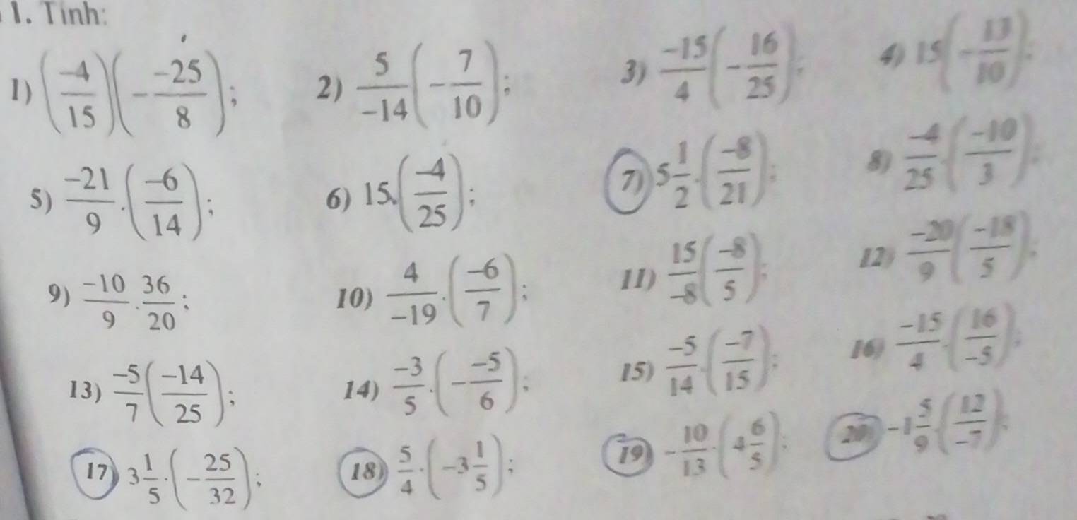 Tính: 
1) ( (-4)/15 )(- (-25)/8 ); 2)  5/-14 (- 7/10 ); 
3)  (-15)/4 (- 16/25 ); 4) 15(- 13/10 ). 
5)  (-21)/9 · ( (-6)/14 ); 
6) 15.( (-4)/25 ); 5 1/2 · ( (-8)/21 ); 
7) 
8)  (-4)/25 ( (-10)/3 )
9)  (-10)/9 ·  36/20 ; 10)  4/-19 .( (-6)/7 ); 
11)  15/-8 ( (-8)/5 ); 
12  (-20)/9 ( (-18)/5 ). 
13)  (-5)/7 ( (-14)/25 ); 14)  (-3)/5 · (- (-5)/6 ); 
15)  (-5)/14 · ( (-7)/15 ); 16)  (-15)/4 · ( 16/-5 ), 
17 3 1/5 · (- 25/32 );  5/4 · (-3 1/5 ); 
18 
19 - 10/13 · (4 6/5 ) : 2 -1 5/9 ( 12/-7 ),