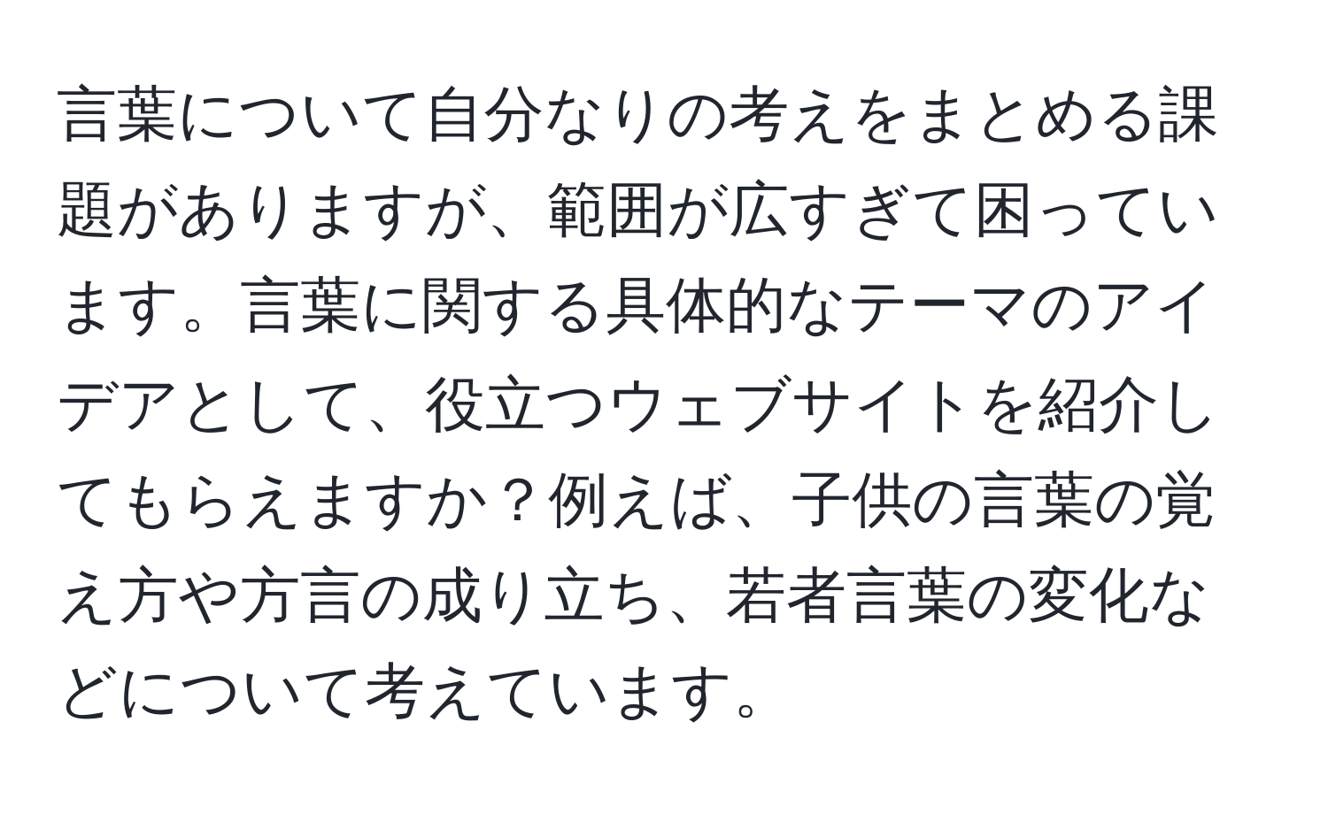 言葉について自分なりの考えをまとめる課題がありますが、範囲が広すぎて困っています。言葉に関する具体的なテーマのアイデアとして、役立つウェブサイトを紹介してもらえますか？例えば、子供の言葉の覚え方や方言の成り立ち、若者言葉の変化などについて考えています。