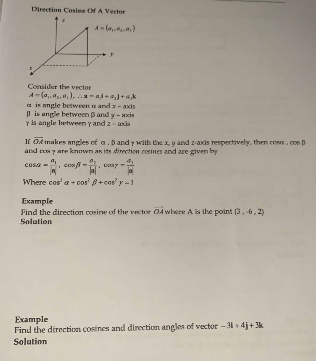 Direction Cosine Of A Vector
z
A=(a_1,a_2,a_3)
x
Consider the vector
A=(a_1,a_2,a_3), ∴ a=a_1i+a_2j+a_3k
α is angle between α and x-axis
β is angle between βand y-axis
γ is angle between γ and z-axis
If vector OA makes angles of α , β and γ with the x, y and z -axis respectively, then cosα , cos beta
and cos γ are known as its direction cosines and are given by
cos alpha =frac a_1|a|, cos beta =frac a_2|a|, cos gamma =frac a_3|a|
Where cos^2alpha +cos^2beta +cos^2gamma =1
Example 
Find the direction cosine of the vector vector OA where A is the point (3,-6,2)
Solution 
Example 
Find the direction cosines and direction angles of vector -3i+4j+3k
Solution