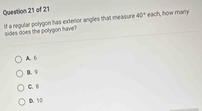 If a regular polygon has exterior angles that measure 40° each, how many
sides does the polygon have?
A. 6
B. 9
C. 8
D. 10