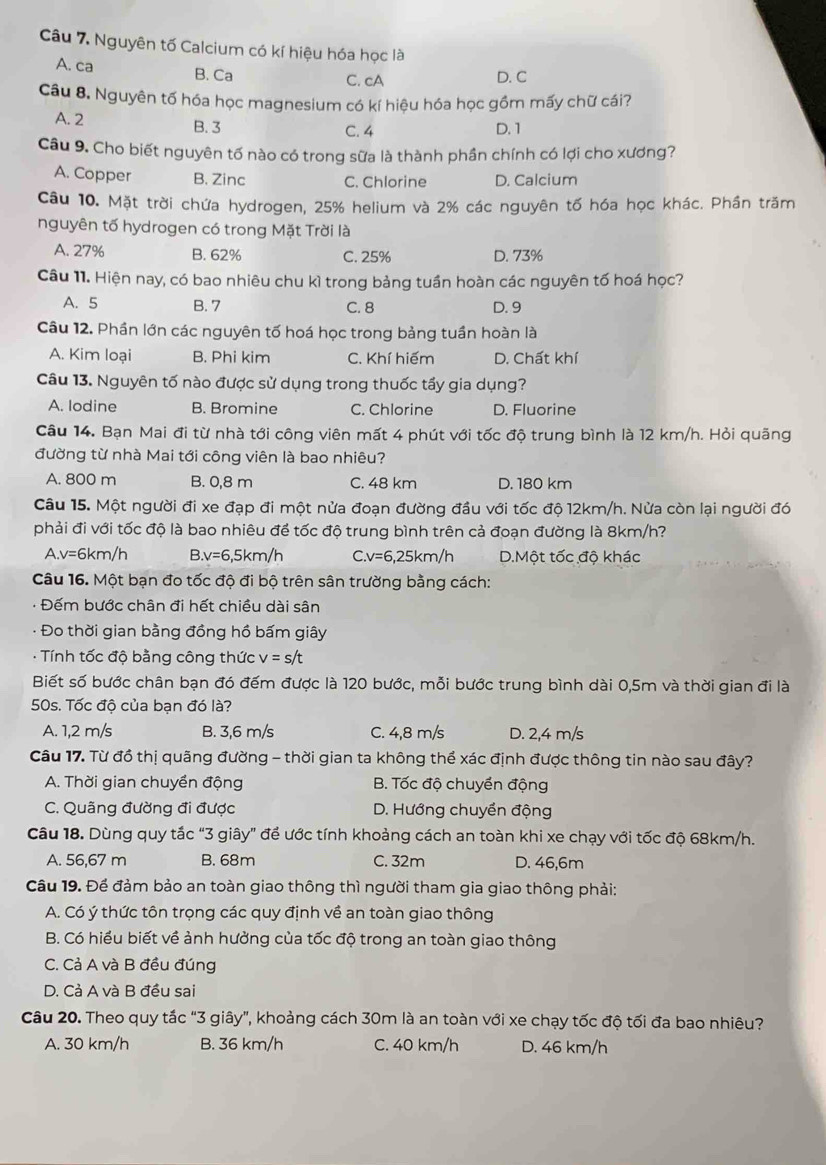 Nguyên tố Calcium có kí hiệu hóa học là
A. ca B. Ca
C. cA D. C
Câu 8. Nguyên tố hóa học magnesium có kí hiệu hóa học gồm mấy chữ cái?
A. 2 B. 3
C. 4 D. 1
Câu 9. Cho biết nguyên tố nào có trong sữa là thành phần chính có lợi cho xương?
A. Copper B. Zinc C. Chlorine D. Calcium
Câu 10. Mặt trời chứa hydrogen, 25% helium và 2% các nguyên tố hóa học khác. Phần trăm
nguyên tố hydrogen có trong Mặt Trời là
A. 27% B. 62% C. 25% D. 73%
Câu 11. Hiện nay, có bao nhiêu chu kì trong bảng tuần hoàn các nguyên tố hoá học?
A. 5 B. 7 C. 8 D. 9
Câu 12. Phần lớn các nguyên tố hoá học trong bảng tuần hoàn là
A. Kim loại B. Phi kim C. Khí hiếm D. Chất khí
Câu 13. Nguyên tố nào được sử dụng trong thuốc tấy gia dụng?
A. lodine B. Bromine C. Chlorine D. Fluorine
Câu 14. Bạn Mai đi từ nhà tới công viên mất 4 phút với tốc độ trung bình là 12 km/h. Hỏi quãng
đường từ nhà Mai tới công viên là bao nhiêu?
A. 800 m B. 0,8 m C. 48 km D. 180 km
Câu 15. Một người đi xe đạp đi một nửa đoạn đường đầu với tốc độ 12km/h. Nửa còn lại người đó
phải đi với tốc độ là bao nhiêu đề tốc độ trung bình trên cả đoạn đường là 8km/h?
A. v=6km/h B v=6,5km/h C.v=6,25km/h D.Một tốc độ khác
Câu 16. Một bạn đo tốc độ đi bộ trên sân trường bằng cách:
: Đếm bước chân đi hết chiều dài sân
: Đo thời gian bằng đồng hồ bấm giây
- Tính tốc độ bằng công thức v=s/t
Biết số bước chân bạn đó đếm được là 120 bước, mỗi bước trung bình dài 0,5m và thời gian đi là
50s. Tốc độ của bạn đó là?
A. 1,2 m/s B. 3,6 m/s C. 4,8 m/s D. 2,4 m/s
Câu 17. Từ đồ thị quãng đường - thời gian ta không thể xác định được thông tin nào sau đây?
A. Thời gian chuyền động B. Tốc độ chuyển động
C. Quãng đường đi được D. Hướng chuyền động
Câu 18. Dùng quy tắc “3 giây” để ước tính khoảng cách an toàn khi xe chạy với tốc độ 68km/h.
A. 56,67 m B. 68m C. 32m D. 46,6m
Câu 19. Để đảm bảo an toàn giao thông thì người tham gia giao thông phải:
A. Có ý thức tôn trọng các quy định về an toàn giao thông
B. Có hiều biết về ảnh hưởng của tốc độ trong an toàn giao thông
C. Cả A và B đều đúng
D. Cả A và B đều sai
Câu 20. Theo quy tắc “3 giây", khoảng cách 30m là an toàn với xe chạy tốc độ tối đa bao nhiêu?
A. 30 km/h B. 36 km/h C. 40 km/h D. 46 km/h