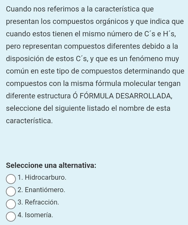 Cuando nos referimos a la característica que
presentan los compuestos orgánicos y que indica que
cuando estos tienen el mismo número de C´s e H´s,
pero representan compuestos diferentes debido a la
disposición de estos C´s, y que es un fenómeno muy
común en este tipo de compuestos determinando que
compuestos con la misma fórmula molecular tengan
diferente estructura Ó FÓRMULA DESARROLLADA,
seleccione del siguiente listado el nombre de esta
característica.
Seleccione una alternativa:
1. Hidrocarburo.
2. Enantiómero.
3. Refracción.
4. Isomería.