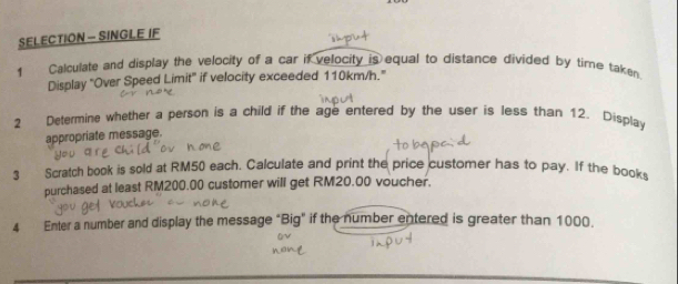 SELECTION - SINGLE IF 
1 Calculate and display the velocity of a car if velocity is equal to distance divided by tire taken 
Display "Over Speed Limit" if velocity exceeded 110km/h." 
2 Determine whether a person is a child if the age entered by the user is less than 12. Display 
appropriate message. 
3 Scratch book is sold at RM50 each. Calculate and print the price customer has to pay. If the books 
purchased at least RM200.00 customer will get RM20.00 voucher. 
4 Enter a number and display the message "Big" if the number entered is greater than 1000.