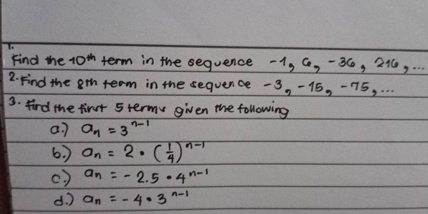 Find the 10^(th) term in the sequence -1, 6, -36, 216, . . . 
2. Find the ath team in the sequence -3, -15, -75, . . . 
3. fird the first 5termy given the following 
a. 7 a_n=3^(n-1)
6. ) a_n=2· ( 1/4 )^n-1
(. ) a_n=-2.5· 4^(n-1)
d. ) a_n=-4· 3^(n-1)