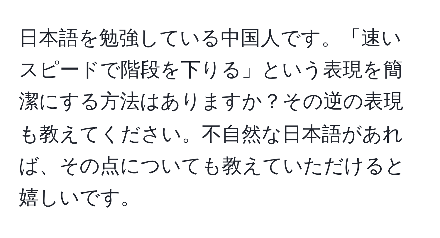 日本語を勉強している中国人です。「速いスピードで階段を下りる」という表現を簡潔にする方法はありますか？その逆の表現も教えてください。不自然な日本語があれば、その点についても教えていただけると嬉しいです。