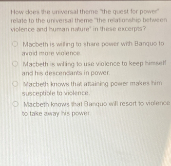 How does the universal theme "the quest for power''
relate to the universal theme "the relationship between
violence and human nature" in these excerpts?
Macbeth is willing to share power with Banquo to
avoid more violence.
Macbeth is willing to use violence to keep himself
and his descendants in power.
Macbeth knows that attaining power makes him
susceptible to violence.
Macbeth knows that Banquo will resort to violence
to take away his power.