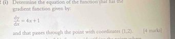 Determine the equation of the function that has the 
gradient function given by:
 dy/dx =4x+1
and that passes through the point with coordinates (1,2). [4 marks]