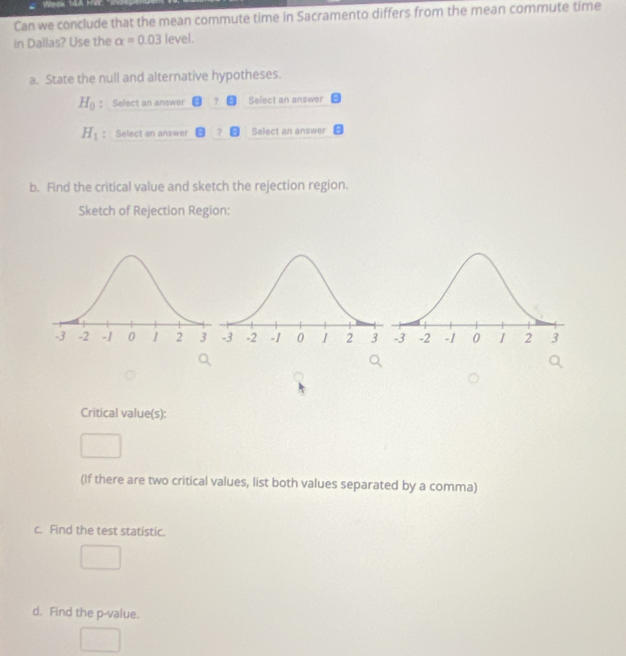 Can we conclude that the mean commute time in Sacramento differs from the mean commute time 
in Dallas? Use the alpha =0.03 level. 
a. State the null and alternative hypotheses.
H_0 ： Select an answer ? Select an answer
H_1 : Select an answer Select an answer 
b. Find the critical value and sketch the rejection region. 
Sketch of Rejection Region: 
Critical value(s): 
(If there are two critical values, list both values separated by a comma) 
c. Find the test statistic. 
d. Find the p -value.