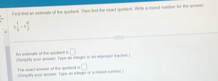 First find an estimate of the quotient. Then find the exact quotient. Write a mixed number for the answer
3 1/5 +1 6/7 
An estimate of the quotient is □
(Simplify your answer. Type an integer or an improper fraction.) 
The exact answer of the quotient is □
(Simplify your answer. Type an integer or a mixed number.)