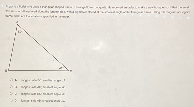 Roger is a florist who uses a triangular-shaped frame to arrange flower bouquets. He received an order to make a new bouquet such that the small
flowers should be placed along the longest side, with a big flower placed at the smallest angle of the triangular frame. Using this diagram of Roger's
frame, what are the locations specified in the order?
A. longest side BC; smallest angle ∠A
B. longest side AC; smallest angle ∠C
C. longest side BC; smallest angle ∠ B
D. longest side AB; smallest angle ∠ C