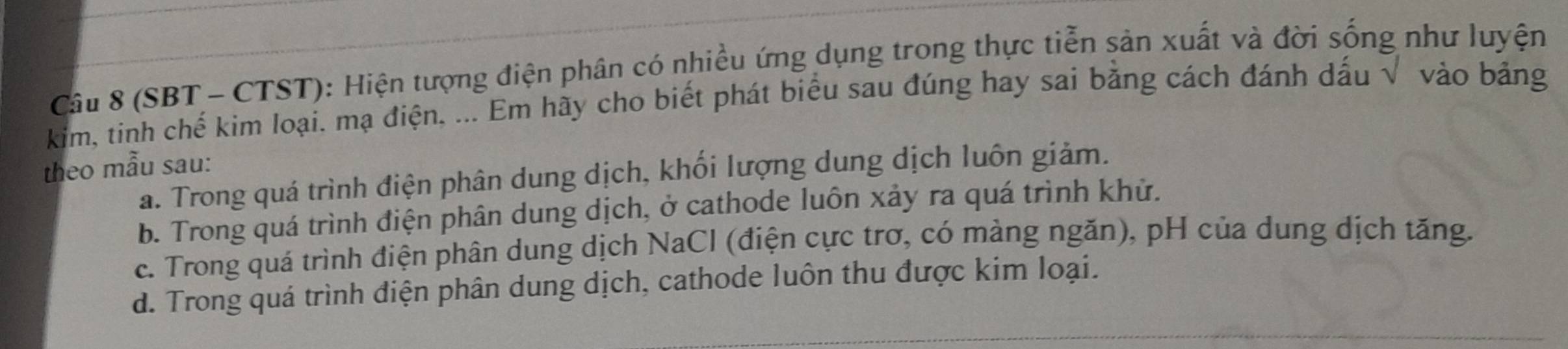 (SBT - CTST): Hiện tượng điện phân có nhiều ứng dụng trong thực tiễn sản xuất và đời sống như luyện
kim, tinh chế kim loại. mạ điện, ... Em hãy cho biết phát biểu sau đúng hay sai bằng cách đánh dấu √ vào bảng
theo mẫu sau:
a. Trong quá trình điện phân dung dịch, khối lượng dung dịch luôn giảm.
b. Trong quá trình điện phân dung dịch, ở cathode luôn xảy ra quá trình khử.
c. Trong quá trình điện phân dung dịch NaCl (điện cực trơ, có màng ngăn), pH của dung dịch tăng.
d. Trong quá trình điện phân dung dịch, cathode luôn thu được kim loại.