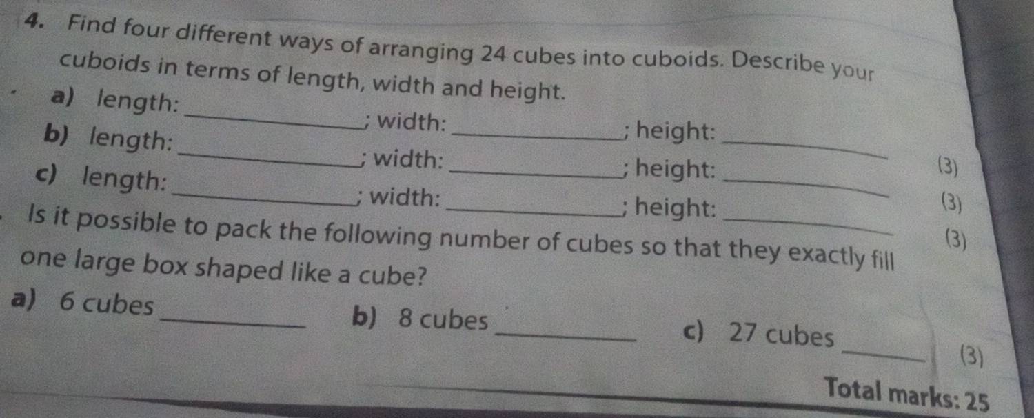 Find four different ways of arranging 24 cubes into cuboids. Describe your 
_ 
cuboids in terms of length, width and height. 
a) length: 
; width: ; height: 
_ 
b) length:_ ___(3) 
; width: ; height: 
c) length: 
_; width: _; height: 
(3) 
Is it possible to pack the following number of cubes so that they exactly fill 
(3) 
one large box shaped like a cube? 
_ 
a 6 cubes _b) 8 cubes _c) 27 cubes 
(3) 
Total marks: 25