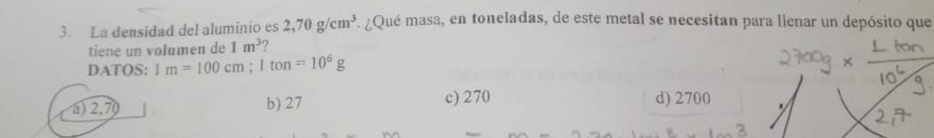 La densidad del aluminio es 2,70g/cm^3 F. ¿Qué masa, en toneladas, de este metal se necesitan para lienar un depósito que
tiene un volumen de 1m^3 2
DATOS: 1m=100cm; 1ton=10^6g
a) 2,70 b) 27
c) 270 d) 2700