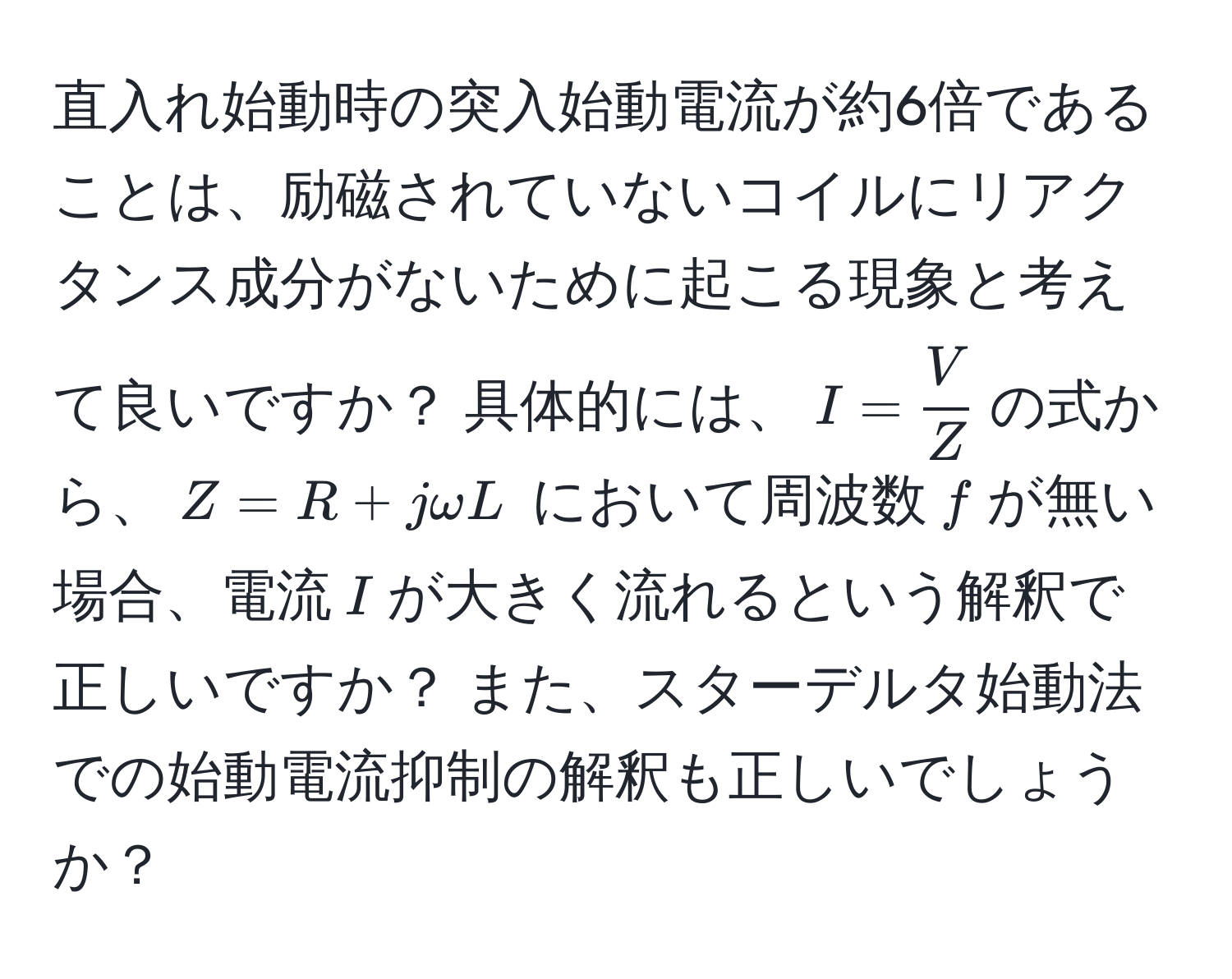 直入れ始動時の突入始動電流が約6倍であることは、励磁されていないコイルにリアクタンス成分がないために起こる現象と考えて良いですか？ 具体的には、$I =  V/Z $の式から、$Z = R + jomega L$ において周波数$f$が無い場合、電流$I$が大きく流れるという解釈で正しいですか？ また、スターデルタ始動法での始動電流抑制の解釈も正しいでしょうか？