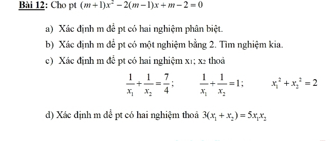 Cho pt (m+1)x^2-2(m-1)x+m-2=0
a) Xác định m để pt có hai nghiệm phân biệt. 
b) Xác định m đề pt có một nghiệm bằng 2. Tìm nghiệm kia. 
c) Xác định m để pt có hai nghiệm x1; x2 thoả
frac 1x_1+frac 1x_2= 7/4 ; frac 1x_1+frac 1x_2=1; x_1^(2+x_2^2=2
d) Xác định m để pt có hai nghiệm thoả 3(x_1)+x_2)=5x_1x_2