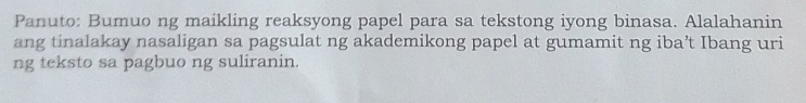 Panuto: Bumuo ng maikling reaksyong papel para sa tekstong iyong binasa. Alalahanin 
ang tinalakay nasaligan sa pagsulat ng akademikong papel at gumamit ng iba’t Ibang uri 
ng teksto sa pagbuo ng suliranin.