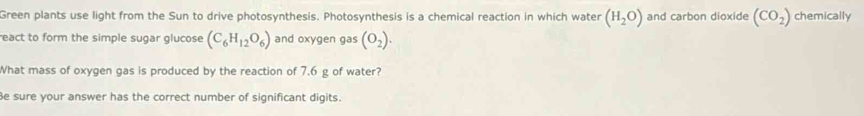 Green plants use light from the Sun to drive photosynthesis. Photosynthesis is a chemical reaction in which water (H_2O) and carbon dioxide (CO_2) chemically 
react to form the simple sugar glucose (C_6H_12O_6) and oxygen gas (O_2). 
What mass of oxygen gas is produced by the reaction of 7.6 g of water? 
Be sure your answer has the correct number of significant digits.