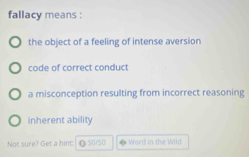 fallacy means :
the object of a feeling of intense aversion
code of correct conduct
a misconception resulting from incorrect reasoning
inherent ability
Not sure? Get a hint: ●S0/50 Word in the Wild