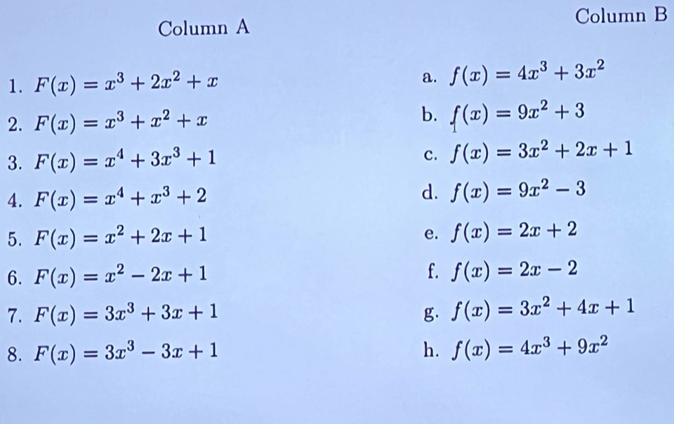 Column A Column B 
1. F(x)=x^3+2x^2+x a. f(x)=4x^3+3x^2
b. 
2. F(x)=x^3+x^2+x f(x)=9x^2+3
3. F(x)=x^4+3x^3+1 c. f(x)=3x^2+2x+1
4. F(x)=x^4+x^3+2 d. f(x)=9x^2-3
5. F(x)=x^2+2x+1 f(x)=2x+2
e. 
6. F(x)=x^2-2x+1 f. f(x)=2x-2
7. F(x)=3x^3+3x+1 g. f(x)=3x^2+4x+1
8. F(x)=3x^3-3x+1 h. f(x)=4x^3+9x^2