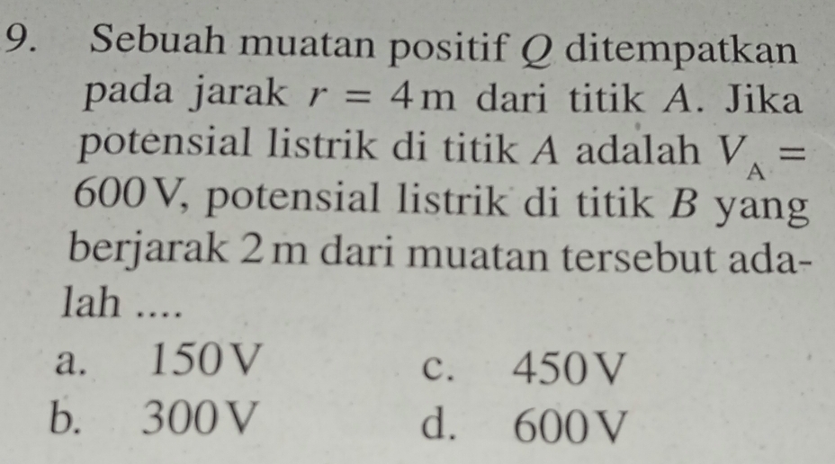 Sebuah muatan positif Q ditempatkan
pada jarak r=4m dari titik A. Jika
potensial listrik di titik A adalah V_A=
600V, potensial listrik di titik B yang
berjarak 2m dari muatan tersebut ada-
lah ....
a. 150V c. 450V
b. 300V d. 600V