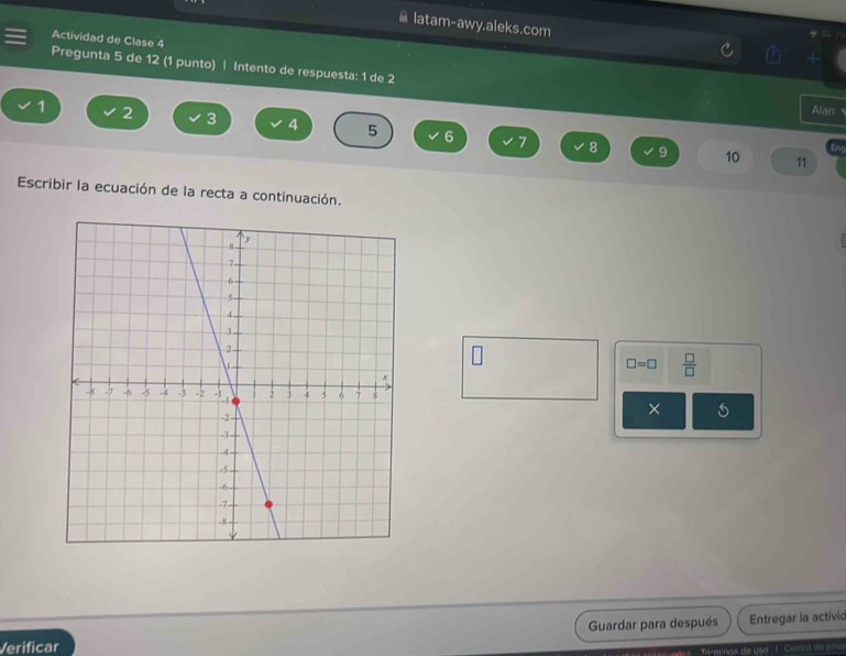 ≌ latam-awy.aleks.com 
Actividad de Clase 4 
Pregunta 5 de 12 (1 punto) | Intento de respuesta: 1 de 2 Alan
1 2 3 4 5 6 7
8 9 10 11
Escribir la ecuación de la recta a continuación.
□ =□  □ /□   
× 
Verificar Guardar para después Entregar la activic 
Máminas de us ! Centra de pr