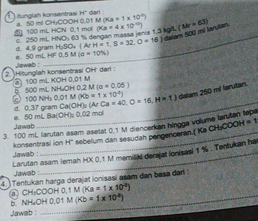 1.) itunglah konsentrasi H* dari : 
a. 50 ml CH₃CO0 2/2 - 0.01M(Ka=1* 10^(-5))
5 100 mL HCN 0,1 mol kg/L
1,3
d. 4,9 gram H_2SO_4(ArH=1, S=32,O=16) 63 % dengan massa jenis (Ka=4* 10^(-10)) (Mr=63) _ 
c. 250 mL HNO_3
dalam 500 mi larutan. 
e. 50 m∠ HF0, 5M(a=10% )
Jawab : 
_ 
2. Hitunglah konsentrasi OH dari : 
a 100 □ nL KOH 0,01 M
b. 500m L NH_4OH0, 2M(a=0,05)
d. 0,37 gram Ca(OH)_2(ArCa=40, O=16, H=1) dalam 250 ml larutan. 
c 100NH_3 0.01M(Kb=1* 10^(-5))
e. 50mLBa(OH)_20,02 n nol 
3. 100 mL larutan asam asetat 0.1 M diencerkan hingga volume larutan tepa Jawab 
konsentrasi ion H* sebelum dan sesudah pengenceran.( Ka CH_3COOH=1
Larutan asam Iemah HX 0,1 M memiliki derajat ionisasi 1 %. Tentukan ha 
Jawab : 
Jawab : 
4. )Tentukan harga derajat ionisasi asam dan basa dari : 
a CH₃COO H0,1M(Ka=1* 10^(-5))
b. NH ∠ OH 0.01M(Kb=1* 10^(-6))
Jawab : 
_