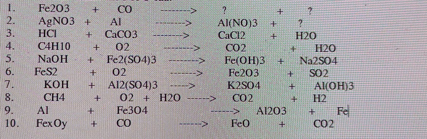 1 . Fe2O3 + CO + ? 
2. AgNO3 + Al Al(NO)3 + ? 
3. HCl + CaCO3 CaCl2 H2O 
4. C4H10 02 CO2 + H2O
5. NaOH + 480* 68 Fe(OH)3 Na2SO4
6. FeS2 + 02 Fe2O3 SO2
+
7. KOH + Al2(SO4)3 K2SO4 Al(OH)3
8. CH4 + O2 + H2O CO2 + H2
9. Al + Fe3O4 Al2O3 + Fe
10. Fex Oy + CO FeO CO2