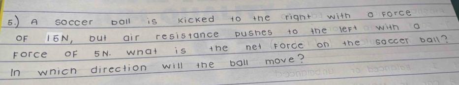 ) A soccer poll is kicked to the right with o force 
OF 15N, but air resistance pushes to the leFt with a 
Force OF 5N. what is the net force on the soccer ball? 
In which direction will the boll move?