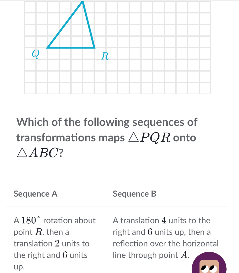 Which of the following sequences of 
transformations maps △ PQR onto
△ ABC
Sequence A Sequence B
A 180° rotation about A translation 4 units to the 
point R, then a right and 6 units up, then a 
translation 2 units to reflection over the horizontal 
the right and 6 units line through point A. 
up.