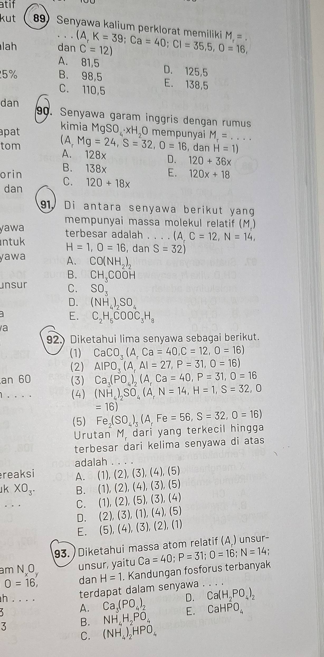 atif
kut 89) Senyawa kalium perklorat memiliki M_r=.. (A_r
lah dan C=12) K=39;Ca=40;Cl=35,5,0=16,
A. 81,5 D. 125,5
25 % B. 98,5 E. 138,5
C. 110,5
dan
90. Senyawa garam inggris dengan rumus
pat
kimia MgSO₄·xH₂0 mempunyai M_r=...
(A, Mg=24,S=32,O=16
tom , dan H=1)
A. 128x
D. 120+36x
B. 138x
orin E. 120x+18
dan
C. 120+18x
91. Di antara senyawa berikut yang
mempunyai massa molekul relatif (M.)
yawa
terbesar adalah . . . . ( (A,C=12,N=14,
ntuk
H=1,O=16 , dan S=32)
yawa
A. CO(NH_2)_2
B. CH_3COOH
unsur
C. SO_3
D. (NH_4)_2SO_4
E. C_2H_5COOC_3H_8
a
92.) Diketahui lima senyawa sebagai berikut.
(1) CaCO_3(A_rCa=40,C=12,O=16)
(2) AIPO_3(A_rAI=27,P=31,O=16)
an 60 (3) Ca_3(PO_4)_2(A_rCa=40,P=31,0=16
1.... (4) (NH_4)_2SO_4(A_rN=14,H=1,S=32,0
=16)
(5) Fe_2(SO_4)_3(A_rFe=56,S=32,O=16)
Urutan M. dari yang terkecil hingga
terbesar dari kelima senyawa di atas
adalah
reaksi
A. (1),(2),(3),(4),(5)
k XO_3.
B. (1),(2),(4),(3),(5)
C.  1),(2),(5), 、 3), (4
D. ( 2),(3),(1), (4),(5
E. (5),(4). ( 3 , (2), (1)
93. ) Diketahui massa atom relatif (A ) unsur-
am NO
unsur, yaitu Ca=40;P=31;O=16;N=14 :
dan H=1 Kandungan fosforus terbanyak
O=16,....
h . . . .
terdapat dalam senyawa
D. Ca(H_2PO_4)_2
5
A. Ca_3(PO_4)_2
3
B. NH_4H_2PO_4 E. CaHPO_4
C. (NH_4)_2HPO_4