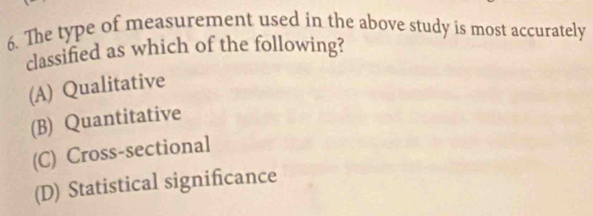 The type of measurement used in the above study is most accurately
classified as which of the following?
(A) Qualitative
(B) Quantitative
(C) Cross-sectional
(D) Statistical significance