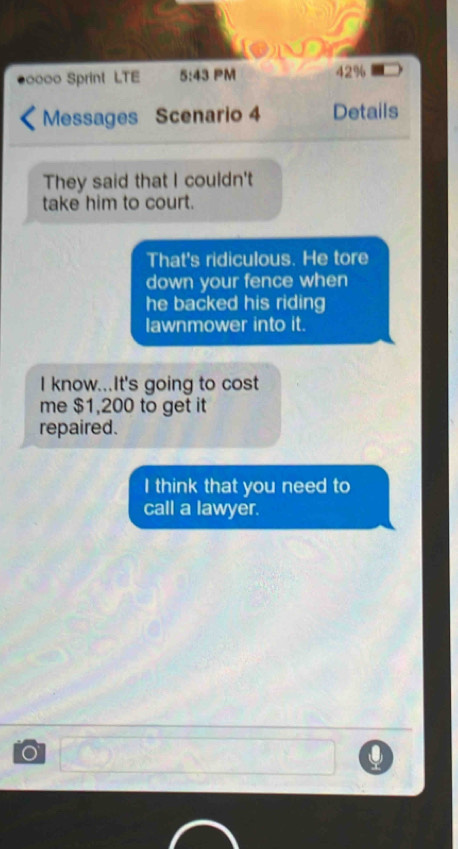 0000 Sprint LTE 5:43 PM 42%
Messages Scenario 4 Details 
They said that I couldn't 
take him to court. 
That's ridiculous. He tore 
down your fence when 
he backed his riding 
lawnmower into it. 
I know...It's going to cost 
me $1,200 to get it 
repaired. 
I think that you need to 
call a lawyer.