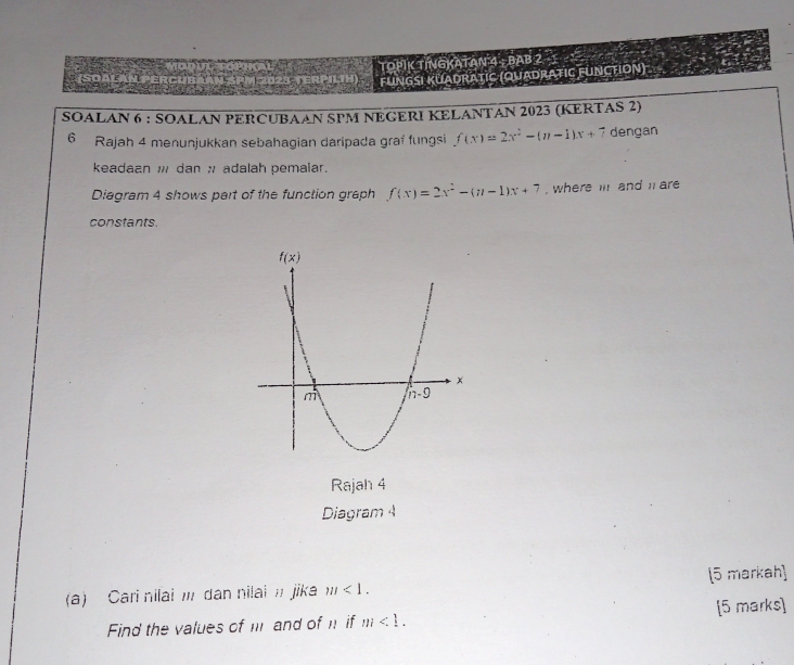 TOPIK TINGKATAN 4 - BAB 2
Fungsi Kuadratic (Quadratic FUnction)
SOALAN 6 : SOALAN PERCUBAAN SPM NEGERI KELANTAN 2023 (KERTAS 2)
6 Rajah 4 menunjukkan sebahagian daripada graf fungsi f(x)=2x^2-(n-1)x+7 dengan
keadaan ; dan ; adalah pemalar.
Diagram 4 shows part of the function graph f(x)=2x^2-(n-1)x+7 , where i and l are
constants.
Rajah 4
Diagram 4
(a) Cari nilai I dan nilai ' jika m<1. [5 markah]
Find the values of m and of n if m<1. [5 marks]